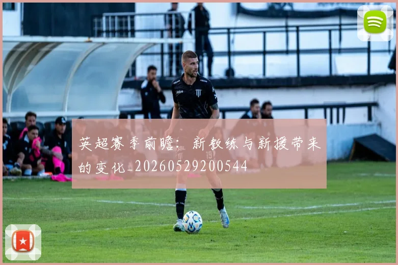 英超赛季前瞻：新教练与新援带来的变化_20260529200544