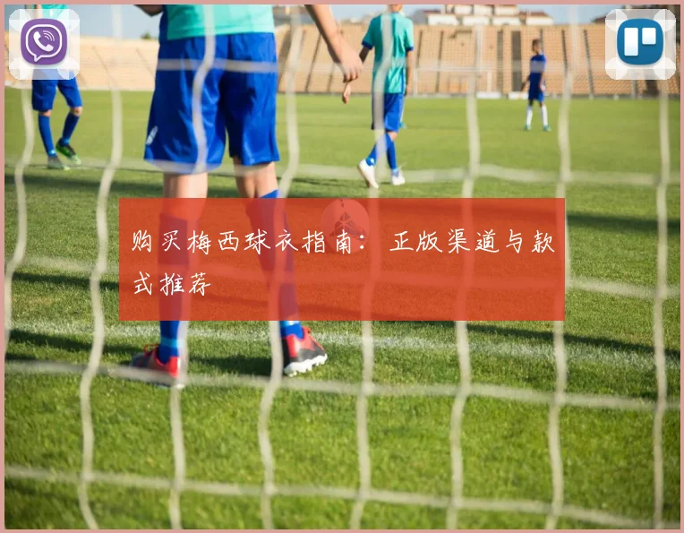 购买梅西球衣指南:正版渠道与款式推荐