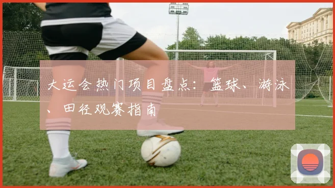 大运会热门项目盘点：篮球、游泳、田径观赛指南