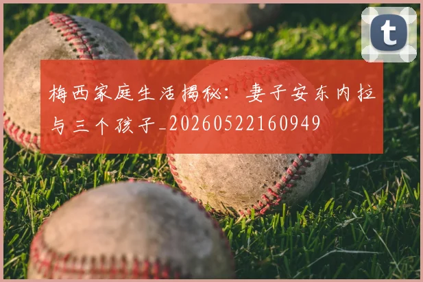 梅西家庭生活揭秘:妻子安东内拉与三个孩子_20260522160949