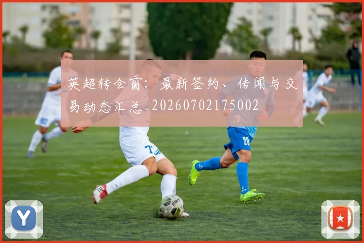 英超转会窗:最新签约、传闻与交易动态汇总_20260702175002